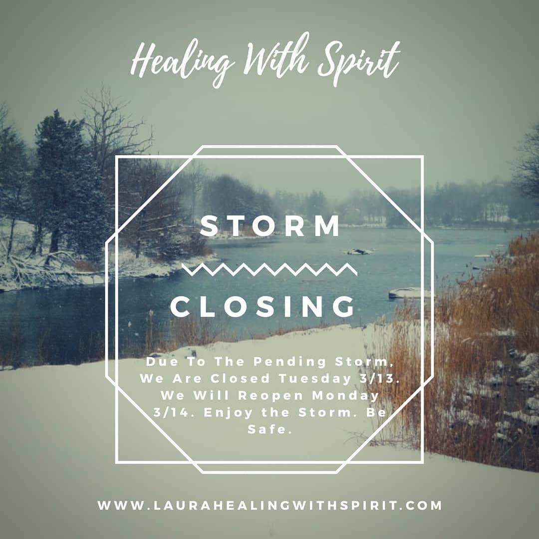 Due to the pending snow storm here in New England, Healing With Spirit will be closed Tuesday 3/13 and will reopen Wed 3/14. 
Enjoy the storm. Listen to the wisdoms of the storm. Cleanse the soul and stay safe. 
www.laurahealingwithspirit.com